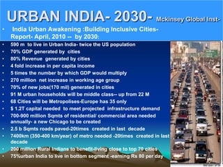 URBAN INDIA- 2030- Mckinsey Global Inst-
• India Urban Awakening :Building Inclusive Cities-
Report- April, 2010 -- by 2030:
• 590 m to live in Urban India- twice the US population
• 70% GDP generated by cities
• 80% Revenue generated by cities
• 4 fold increase in per capita income
• 5 times the number by which GDP would multiply
• 270 million net increase in working age group
• 70% of new jobs(170 mil) generated in cities
• 91 M urban households will be middle class-- up from 22 M
• 68 Cities will be Metropolises-Europe has 35 only
• $ 1.2T capital needed to meet projected infrastructure demand
• 700-900 million Sqmts of residential/ commercial area needed
annually- a new Chicago to be created
• 2.5 b Sqmts roads paved-20times created in last decade
• 7400km (350-400 km/year) of metro needed -20times created in last
decade
• 200 million Rural Indians to benefit-living close to top 70 cities
• 75%urban India to live in bottom segment -earning Rs 80 per day
 