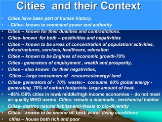 Cities and their Context
• Cities have been part of human history.
• - Cities- known to command power and authority
• Cities -- known for their dualities and contradictions.
• Cities- known for both -- positivities and negativities
• Cities -- known to be areas of concentration of population/ activities,
infrastructures, services, healthcare, education
• Cities -- known to be Engines of economic growth-70%
• Cities - generators of employment , wealth and prosperity,
• Cities – also known for their negativities,
• Cities – large consumers of resources/energy/ land
• Cities- generators of - 70% waste;-- consume 60% global energy -
generating 70% of carbon footprints- large amount of heat-
• --98% /56% cities in low& middle/high income economies - do not meet
air quality WHO norms Cities- remain a manmade , mechanical habitat
• Cities- destroy natural habitat-anti-thesis to bio-diversity
• Cities- known to be creator of best/ worst living conditions
• cities – house both rich and poor
 