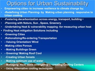 Options for Urban Sustainability
• Empowering cities- to increase resilience to climate change by;
• -Redefining Urban Planning- by Making urban planning responsive to
Urban cooling
• -Fostering decarbonization across energy, transport, building •
• -Planning with Nature, Sun , Space, Greenery
• -Undertaking Heat & vulnerability mapping -for measuring urban heat
• Finding Heat mitigation Solutions including
• -Greening Cities
• -Rationalizing/Re-ordering Transportation
• - Valuing Orientation/ Wind
• -Making cities Porous
• - Making Buildings Green
• - Greening/ Making Roof Cool
• -Creating Urban forests
• - Making optimum use of water
• - Managing Heat wave emergency --- creating Cooling Centers
• - Using Alternative cooling techniques.
 