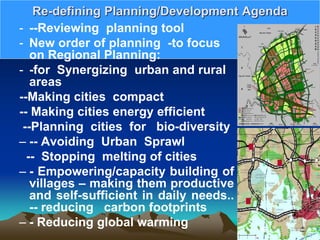 Re-defining Planning/Development Agenda
- --Reviewing planning tool
- New order of planning -to focus
on Regional Planning:
- -for Synergizing urban and rural
areas
--Making cities compact
-- Making cities energy efficient
--Planning cities for bio-diversity
– -- Avoiding Urban Sprawl
-- Stopping melting of cities
– - Empowering/capacity building of
villages – making them productive
and self-sufficient in daily needs..
-- reducing carbon footprints
– - Reducing global warming
 