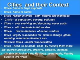 Cities and their Context
• Cities- home to large migrants
• Cities- home to slums
• Cities- remain in crisis- both -natural and manmade
• Crisis-- of population, poverty, pollution
• Cities – ever evolving and devolving, never static
• Cities – will dominate in future also
• Cities- drivers/definers of nation’s future
• Cities largely responsible for climate change ,global
warming, manmade disasters etc-
• However Cities - needs rationalization
• Cities --need to be made Cool– by making them more
bio-diverse; productive, effective, efficient, humane,
• - livable, inclusive, safe, Resilient ,sustainable, Healthy
place to live /work
 