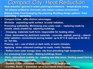 Compact City- Heat Reduction
• Heat reduction ignored in urban planning/architecture- temperatures rising
• All citizens entitled to- thermally safe indoor/ outdoor environment
• Making Cities Cool-Changing City planning /Building design options - from
expanding / sprawling
• Compact Cities -offer distinct advantages-
• Minimize expositing earth surface to solar radiation.
• Promoting walkability- Minimising area under road – replacing roads by
streets, easily shaded by adjoining buildings
• - Changing materials/ built form- responsible for heating cities.
• Cities dominated by dark/hard materials – concrete, asphalt, paving – absorb
solar radiation- conventional paving heated up to 67 C & roofs up to 50–90 C,
on hot day.
• Phasing out -- use of black or dark roofs, in warm climates,
• Applying white- coloured coatings to roads, roofs / facades,
• - Reflect more solar energy/ save city from prevailing high temperature.
• For promoting Cool cities ;- Making buildings Green
• -Paris, rationalized mobility by- creating new bike lanes / limiting speed limit to
30 km/h for motorized traffic.
• - Havana, Cuba-- promoted urban agriculture on large scale
• --Curitiba, Brazil, -- pioneered art of bus based mass transportation,
 