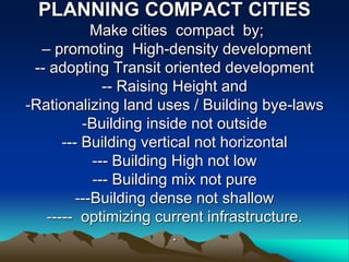 PLANNING COMPACT CITIES
Make cities compact by;
– promoting High-density development
-- adopting Transit oriented development
-- Raising Height and
-Rationalizing land uses / Building bye-laws
-Building inside not outside
--- Building vertical not horizontal
--- Building High not low
--- Building mix not pure
---Building dense not shallow
----- optimizing current infrastructure.
.
 