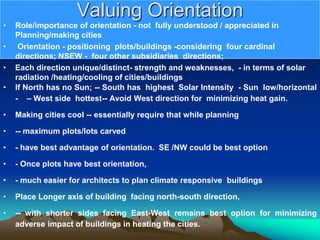 Valuing Orientation
• Role/importance of orientation - not fully understood / appreciated in
Planning/making cities
• Orientation - positioning plots/buildings -considering four cardinal
directions; NSEW - four other subsidiaries directions;
• Each direction unique/distinct- strength and weaknesses, - in terms of solar
radiation /heating/cooling of cities/buildings
• If North has no Sun; -- South has highest Solar Intensity - Sun low/horizontal
- – West side hottest-- Avoid West direction for minimizing heat gain.
• Making cities cool -- essentially require that while planning
• -- maximum plots/lots carved
• - have best advantage of orientation. SE /NW could be best option
• - Once plots have best orientation,
• - much easier for architects to plan climate responsive buildings
• Place Longer axis of building facing north-south direction,
• -- with shorter sides facing East-West remains best option for minimizing
adverse impact of buildings in heating the cities.
 