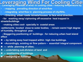 Leveraging Wind For Cooling Cities
- Leveraging Potential of wind -in cooling cities / reducing temperature by;
• - mapping prevailing direction of wind-flow
• - integrating wind flow in planning process of city/NHs.
• - Orienting urban roads /streets/houses to face wind direction.
- for washing away/ siphoning off excessive heat trapped in
streets/buildings
--making cities cool- specially in coastal areas
-settlements located close to water bodies; - remain warm/ high degree
of humidity, throughout year.
- Staggering positioning of buildings - for reducing urban heat island
effect
 -- by taking away heat trapped within high rise buildings.
 --Accordingly, existing air flow pattern – essential/ integral component
 --- while planning of cities;
 -- undertaking sub-division of land and
 -- positioning of buildings.
 -- designing of Buildings
 