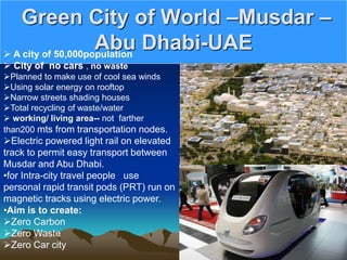 Green City of World –Musdar –
Abu Dhabi-UAE
 A city of 50,000population
 City of no cars , no waste
Planned to make use of cool sea winds
Using solar energy on rooftop
Narrow streets shading houses
Total recycling of waste/water
 working/ living area-- not farther
than200 mts from transportation nodes.
Electric powered light rail on elevated
track to permit easy transport between
Musdar and Abu Dhabi.
•for Intra-city travel people use
personal rapid transit pods (PRT) run on
magnetic tracks using electric power.
•Aim is to create:
Zero Carbon
Zero Waste
Zero Car city
 
