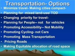 Transportation- Options
• Minimize travel- Making cities compact-
• Planning for mixed land-use/ TOD
• Changing priority for travel-
• Planning for People-- not for vehicles
• Promoting Accessibility-- Not Mobility
• Promoting Cycling- not Cars
• Promoting Mass Transportation
• Pricing Roads
• Making Equitable allocation of road space
 