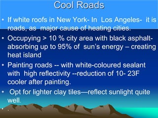 Cool Roads
• If white roofs in New York- In Los Angeles- it is
roads, as major cause of heating cities.
• Occupying > 10 % city area with black asphalt-
absorbing up to 95% of sun’s energy – creating
heat island
• Painting roads -- with white-coloured sealant
with high reflectivity --reduction of 10- 23F
cooler after painting.
• Opt for lighter clay tiles—reflect sunlight quite
well.
• .
 