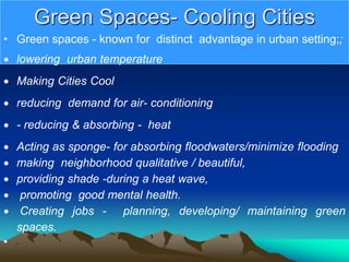 Green Spaces- Cooling Cities
• Green spaces - known for distinct advantage in urban setting;;
 lowering urban temperature
 Making Cities Cool
 reducing demand for air- conditioning
 - reducing & absorbing - heat
 Acting as sponge- for absorbing floodwaters/minimize flooding
 making neighborhood qualitative / beautiful,
 providing shade -during a heat wave,
 promoting good mental health.
 Creating jobs - planning, developing/ maintaining green
spaces.
 ,
 