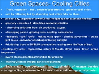 Green Spaces- Cooling Cities
 , Trees, vegetation – best, efficient/cost-effective option to cool cities,
 - not by reflecting but by absorbing heat which falls on them.
 on a hot day, vegetation- powerful tool to fight against excessive city heat ,
 greenery - provides & stimulates evapotranspiration
 - absorbing pollutants from air /producing oxygen,
 - developing parks / growing trees- creating calm spaces
 - deploying “cool” roofs- making walls green - shading pavements – create
light colour -known for absorbing/reflecting sunlight
• -Prioritising trees in EWS/LIG communities –saving from ill effects of heat.
--Creating city forest- regenerative nature of forests, attract birds / lower urban
temperature
• involve local residents/communities for greening
• - Making Greening integral part of city planning.
• Each mature tree generates seven cylinders of oxygen besides
creating cooling equivalent to 5 tonnes of air conditioning on daily basis
 