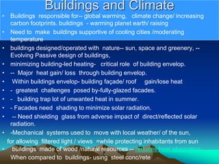 Buildings and Climate
• Buildings responsible for-- global warming, climate change/ increasing
carbon footprints. buildings - warming planet earth/ raising
• Need to make buildings supportive of cooling cities /moderating
temperature
• buildings designed/operated with nature-- sun, space and greenery, --
Evolving Passive design of buildings,
• minimizing building-led heating- critical role of building envelop.
• -- Major heat gain/ loss through building envelop.
• Within buildings envelop- building façade/ roof gain/lose heat
• - greatest challenges posed by-fully-glazed facades.
• - building trap lot of unwanted heat in summer.
• - Facades need shading to minimize solar radiation.
• -- Need shielding glass from adverse impact of direct/reflected solar
radiation.
• -Mechanical systems used to move with local weather/ of the sun,
for allowing filtered light / views =while protecting inhabitants from sun
• buildings made of wood /natural resources -- reduces heat absorption
When compared to buildings- using steel conc/rete
 