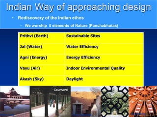 Daylighting
Local materials
Indian Way of approaching design
• Rediscovery of the Indian ethos
– We worship 5 elements of Nature (Panchabhutas)
Prithvi (Earth) Sustainable Sites
Jal (Water) Water Efficiency
Agni (Energy) Energy Efficiency
Vayu (Air) Indoor Environmental Quality
Akash (Sky) Daylight
Views
Water body
 