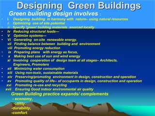 Designing Green Buildings
• Green building design involves :
• i. Designing building in harmony with nature– using natural resources
ii. Optimizing use of site potential
• iii Specify 'green' building materials sourced locally
• Iv Reducing structural loads---
• V Optimize systems---
• Vi Generating on-site renewable energy.
vii Finding balance between building and environment
viii Promoting energy reduction
• ix Preparing plans with energy as focus,
• x Making best use of sun and wind energy
xi Involving cooperation of design team at all stages– Architects,
Engineers, Promoters
• xii Minimizing water consumption
• xiii Using non-toxic, sustainable materials
• xiv Preserving/promoting environment in design, construction and operation
• xv Promoting quality of life-- of occupants in design, construction and operation
xvi Promoting re-use and recycling
xvii Ensuring Good indoor environmental air quality
Green Building practice expands/ complements
- economy,
-utility,
-durability,
-comfort.
 