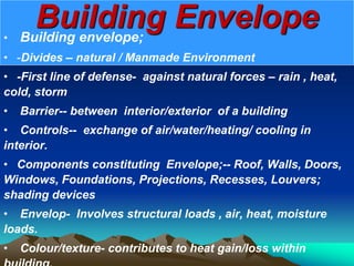 Building Envelope
• Building envelope;
• -Divides – natural / Manmade Environment
• -First line of defense- against natural forces – rain , heat,
cold, storm
• Barrier-- between interior/exterior of a building
• Controls-- exchange of air/water/heating/ cooling in
interior.
• Components constituting Envelope;-- Roof, Walls, Doors,
Windows, Foundations, Projections, Recesses, Louvers;
shading devices
• Envelop- Involves structural loads , air, heat, moisture
loads.
• Colour/texture- contributes to heat gain/loss within
 