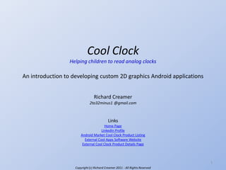 Cool Clock
Helping children to read analog clocks

An introduction to developing custom 2D graphics Android applications
Richard Creamer
2to32minus1 @gmail.com

Links
Home Page
LinkedIn Profile
Android Market Cool Clock Product Listing
External Cool Apps Software Website
External Cool Clock Product Details Page

1
Copyright (c) Richard Creamer 2011 - All Rights Reserved

 