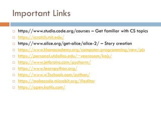 Important Links
 https://www.studio.code.org/courses – Get familiar with CS topics
 https://scratch.mit.edu/
 https://www.alice.org/get-alice/alice-2/ – Story creation
 https://www.khanacademy.org/computer-programming/new/pjs
 https://personal.utdallas.edu/~veerasam/kajs/
 https://www.jetbrains.com/pycharm/
 https://www.learnpython.org/
 https://www.w3schools.com/python/
 https://makecode.microbit.org/#editor
 https://open.kattis.com/
 