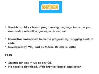 • Scratch is a block based programming language to create your
own stories, animation, games, music and art
• Interactive environment to create programs by dragging block of
code.
• Developed by MIT, lead by Mitchel Resnick in 2003
Facts
• Scratch can easily run on any OS
• No need to download. Web browser based application
 