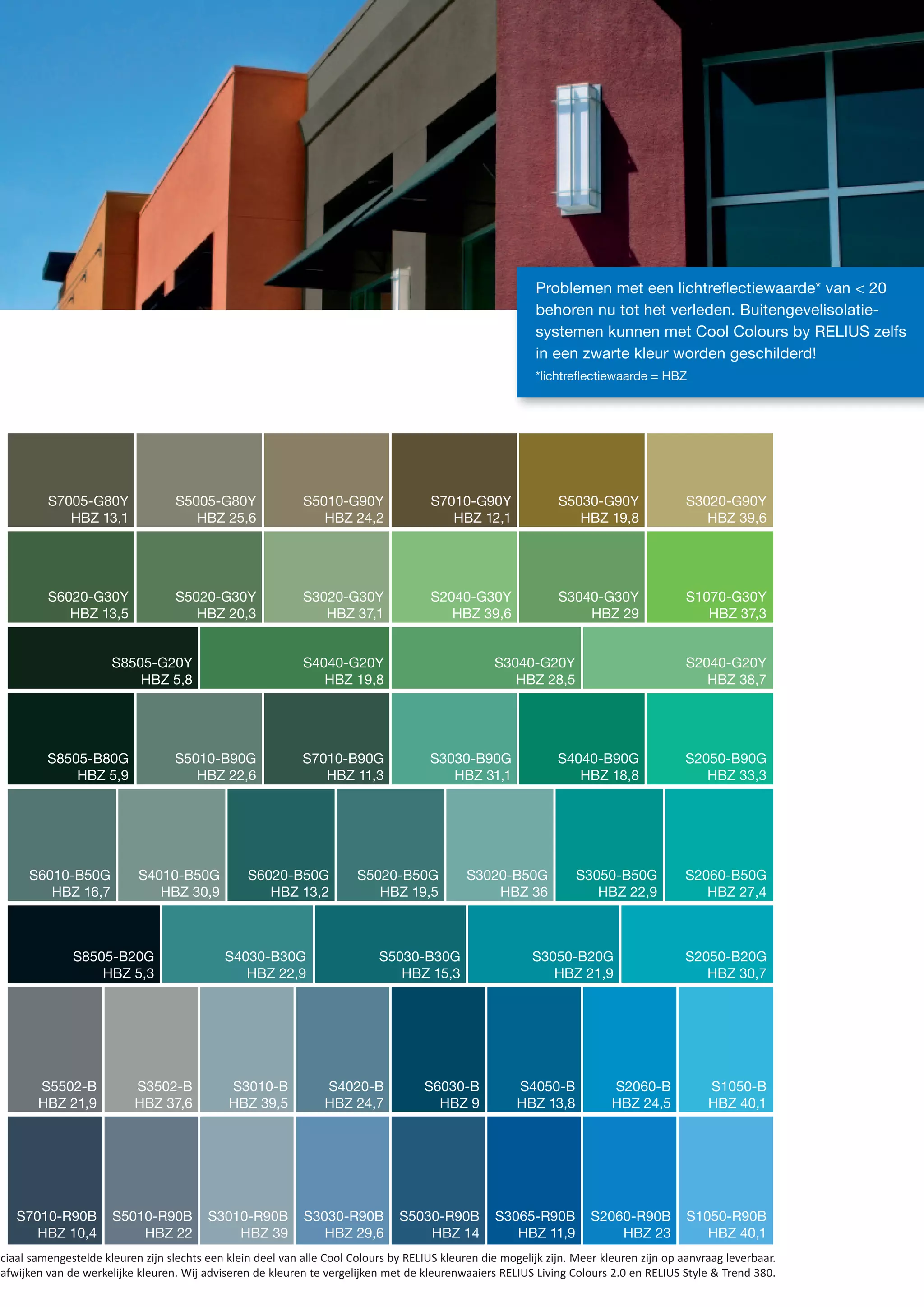 eciaal samengestelde kleuren zijn slechts een klein deel van alle Cool Colours by RELIUS kleuren die mogelijk zijn. Meer kleuren zijn op aanvraag leverbaar.
afwijken van de werkelijke kleuren. Wij adviseren de kleuren te vergelijken met de kleurenwaaiers RELIUS Living Colours 2.0 en RELIUS Style & Trend 380.
Problemen met een lichtreﬂectiewaarde* van < 20
behoren nu tot het verleden. Buitengevelisolatie-
systemen kunnen met Cool Colours by RELIUS zelfs
in een zwarte kleur worden geschilderd!
*lichtreﬂectiewaarde = HBZ
S7005-G80Y
HBZ 13,1
S6020-G30Y
HBZ 13,5
S5005-G80Y
HBZ 25,6
S5010-G90Y
HBZ 24,2
S7010-G90Y
HBZ 12,1
S5030-G90Y
HBZ 19,8
S3020-G90Y
HBZ 39,6
S8505-G20Y
HBZ 5,8
S8505-B80G
HBZ 5,9
S6010-B50G
HBZ 16,7
S8505-B20G
HBZ 5,3
S5502-B
HBZ 21,9
S7010-R90B
HBZ 10,4
S5010-R90B
HBZ 22
S3010-R90B
HBZ 39
S3030-R90B
HBZ 29,6
S5030-R90B
HBZ 14
S3065-R90B
HBZ 11,9
S2060-R90B
HBZ 23
S1050-R90B
HBZ 40,1
S3502-B
HBZ 37,6
S3010-B
HBZ 39,5
S4020-B
HBZ 24,7
S6030-B
HBZ 9
S4050-B
HBZ 13,8
S2060-B
HBZ 24,5
S1050-B
HBZ 40,1
S4030-B30G
HBZ 22,9
S5030-B30G
HBZ 15,3
S3050-B20G
HBZ 21,9
S2050-B20G
HBZ 30,7
S4010-B50G
HBZ 30,9
S6020-B50G
HBZ 13,2
S5020-B50G
HBZ 19,5
S3020-B50G
HBZ 36
S3050-B50G
HBZ 22,9
S2060-B50G
HBZ 27,4
S5010-B90G
HBZ 22,6
S7010-B90G
HBZ 11,3
S3030-B90G
HBZ 31,1
S4040-B90G
HBZ 18,8
S2050-B90G
HBZ 33,3
S4040-G20Y
HBZ 19,8
S3040-G20Y
HBZ 28,5
S2040-G20Y
HBZ 38,7
S5020-G30Y
HBZ 20,3
S3020-G30Y
HBZ 37,1
S2040-G30Y
HBZ 39,6
S3040-G30Y
HBZ 29
S1070-G30Y
HBZ 37,3
 