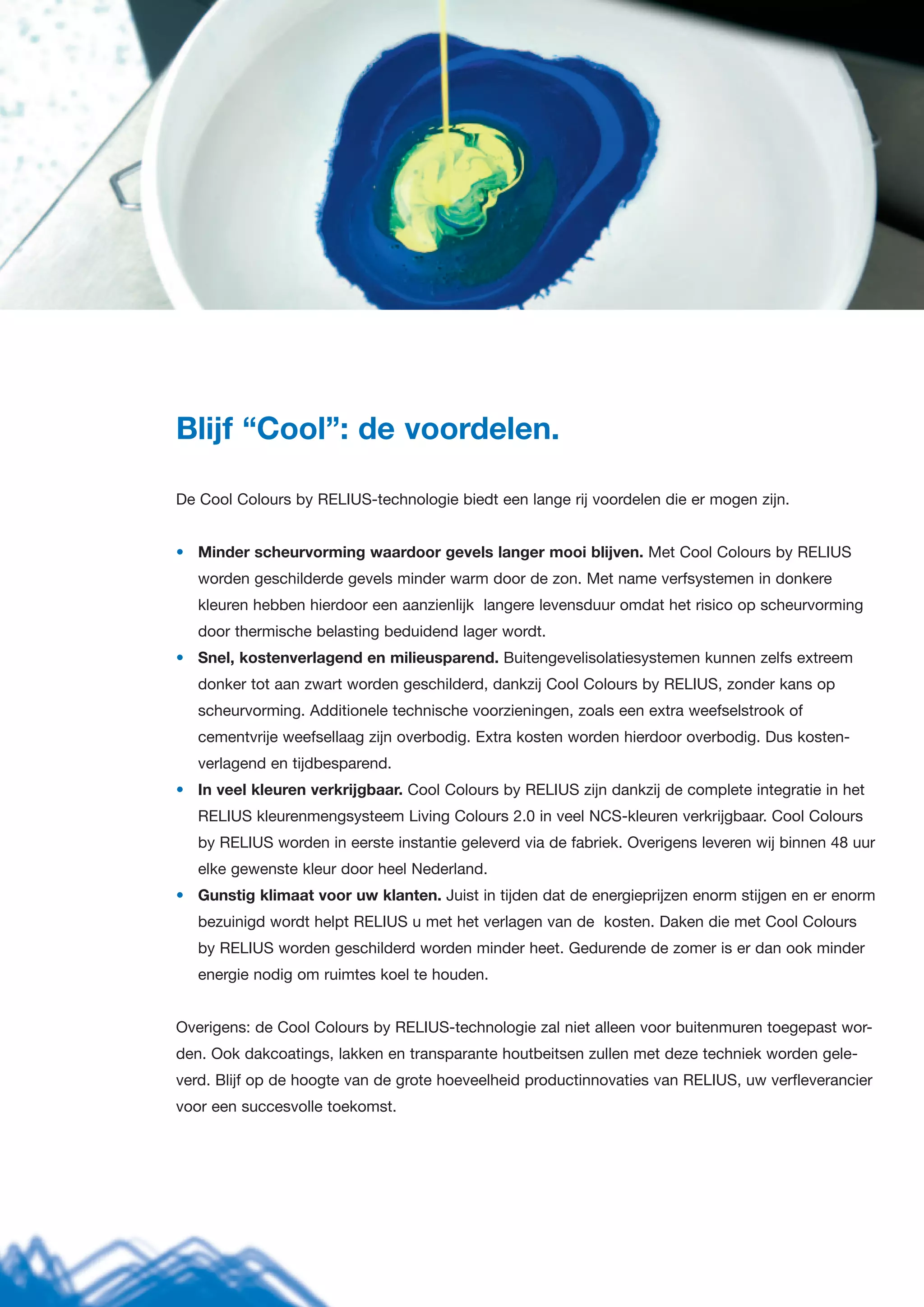 Blijf “Cool”: de voordelen.
De Cool Colours by RELIUS-technologie biedt een lange rij voordelen die er mogen zijn.
• Minder scheurvorming waardoor gevels langer mooi blijven. Met Cool Colours by RELIUS
worden geschilderde gevels minder warm door de zon. Met name verfsystemen in donkere
kleuren hebben hierdoor een aanzienlijk langere levensduur omdat het risico op scheurvorming
door thermische belasting beduidend lager wordt.
• Snel, kostenverlagend en milieusparend. Buitengevelisolatiesystemen kunnen zelfs extreem
donker tot aan zwart worden geschilderd, dankzij Cool Colours by RELIUS, zonder kans op
scheurvorming. Additionele technische voorzieningen, zoals een extra weefselstrook of
cementvrije weefsellaag zijn overbodig. Extra kosten worden hierdoor overbodig. Dus kosten-
verlagend en tijdbesparend.
• In veel kleuren verkrijgbaar. Cool Colours by RELIUS zijn dankzij de complete integratie in het
RELIUS kleurenmengsysteem Living Colours 2.0 in veel NCS-kleuren verkrijgbaar. Cool Colours
by RELIUS worden in eerste instantie geleverd via de fabriek. Overigens leveren wij binnen 48 uur
elke gewenste kleur door heel Nederland.
• Gunstig klimaat voor uw klanten. Juist in tijden dat de energieprijzen enorm stijgen en er enorm
bezuinigd wordt helpt RELIUS u met het verlagen van de kosten. Daken die met Cool Colours
by RELIUS worden geschilderd worden minder heet. Gedurende de zomer is er dan ook minder
energie nodig om ruimtes koel te houden.
Overigens: de Cool Colours by RELIUS-technologie zal niet alleen voor buitenmuren toegepast wor-
den. Ook dakcoatings, lakken en transparante houtbeitsen zullen met deze techniek worden gele-
verd. Blijf op de hoogte van de grote hoeveelheid productinnovaties van RELIUS, uw verfleverancier
voor een succesvolle toekomst.
 