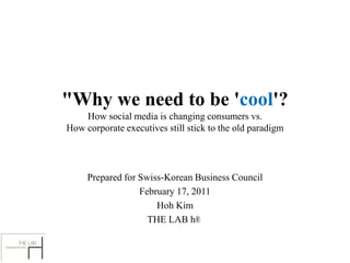 "Why we need to be 'cool'?
    How social media is changing consumers vs.
How corporate executives still stick to the old paradigm




     Prepared for Swiss-Korean Business Council
                  February 17, 2011
                      Hoh Kim
                    THE LAB h®
 