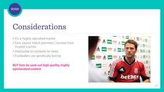 /	
  



Considerations
• It’s a hugely saturated market
• Fans source match previews / reviews from
  trusted sources
• Impossible to compete on news
• Footballers are genetically boring

BUT fans do seek out high quality, highly
opinionated content




                                              29
 