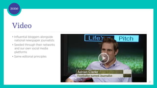 /	
  



Video
• Influential bloggers alongside
  national newspaper journalists
• Seeded through their networks
  and our own social media
  platforms
• Same editorial principles




                                   37
 