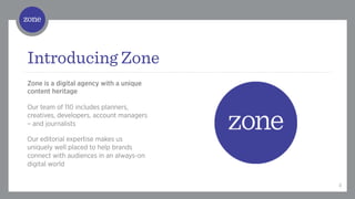 /	
  



Introducing Zone
Zone is a digital agency with a unique
content heritage

Our team of 110 includes planners,
creatives, developers, account managers
– and journalists

Our editorial expertise makes us
uniquely well placed to help brands
connect with audiences in an always-on
digital world


                                          4
 