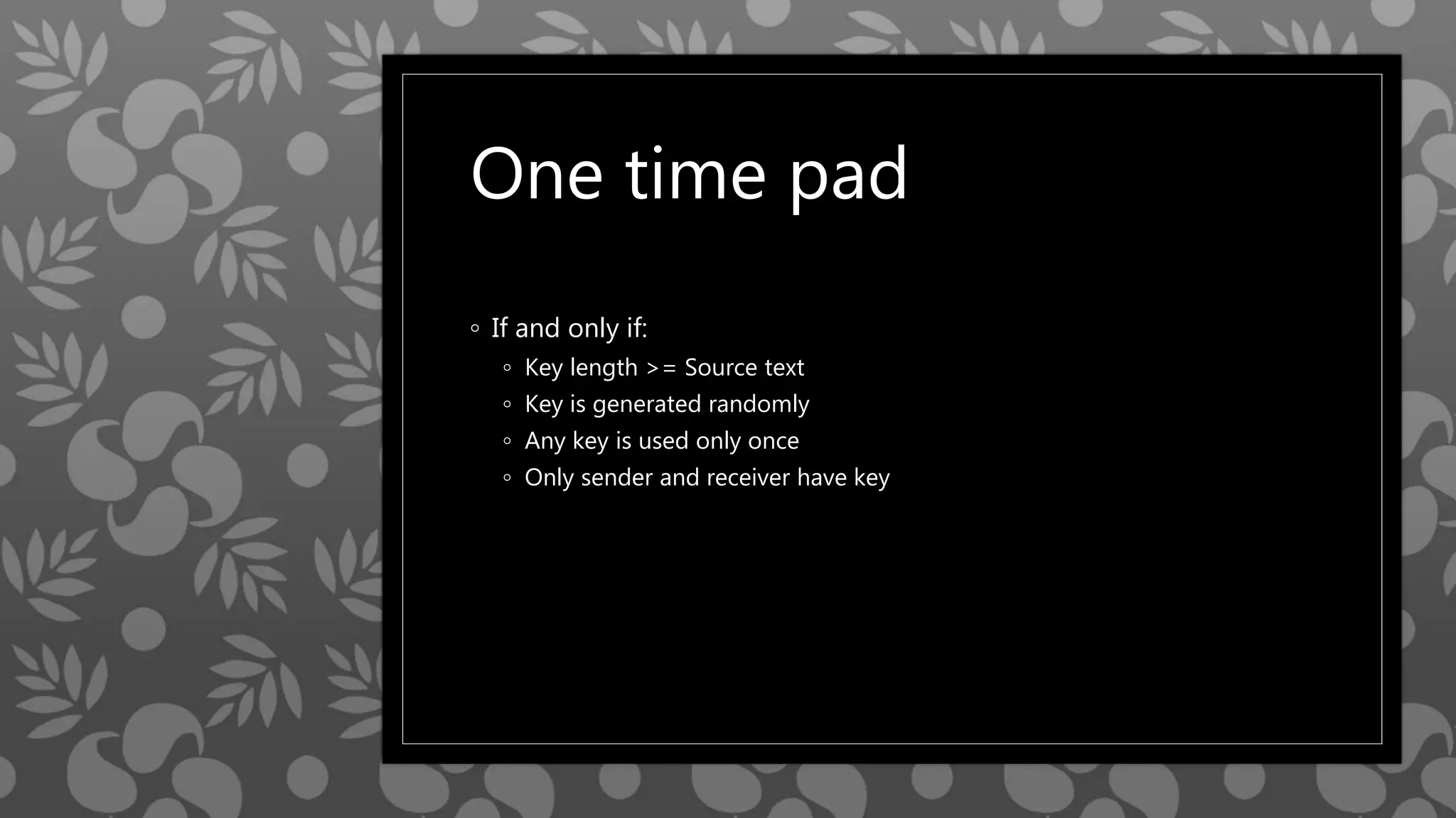One time pad
◦ If and only if:
◦ Key length >= Source text
◦ Key is generated randomly
◦ Any key is used only once
◦ Only sender and receiver have key
 