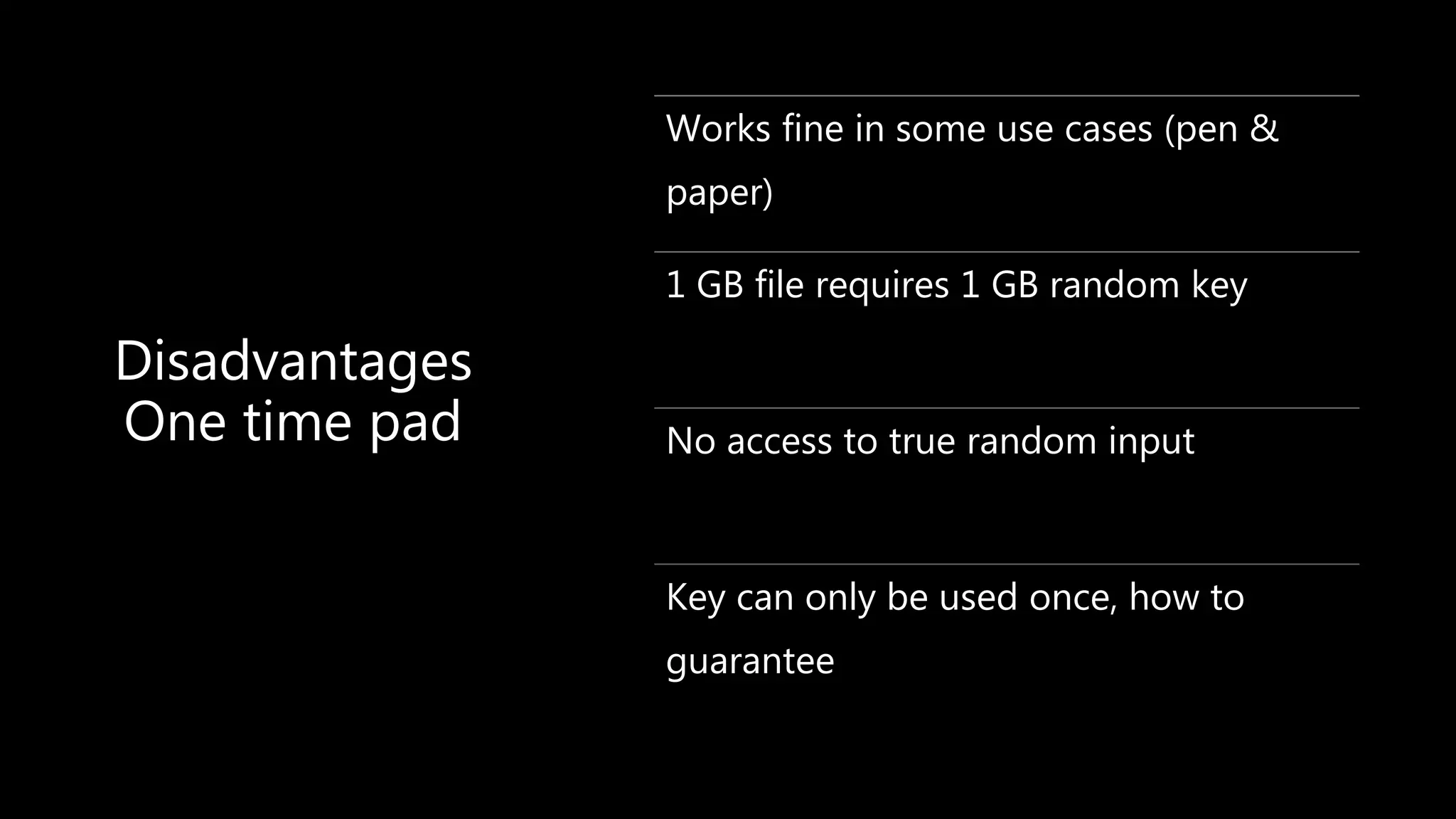 Disadvantages
One time pad
Works fine in some use cases (pen &
paper)
1 GB file requires 1 GB random key
No access to true random input
Key can only be used once, how to
guarantee
 