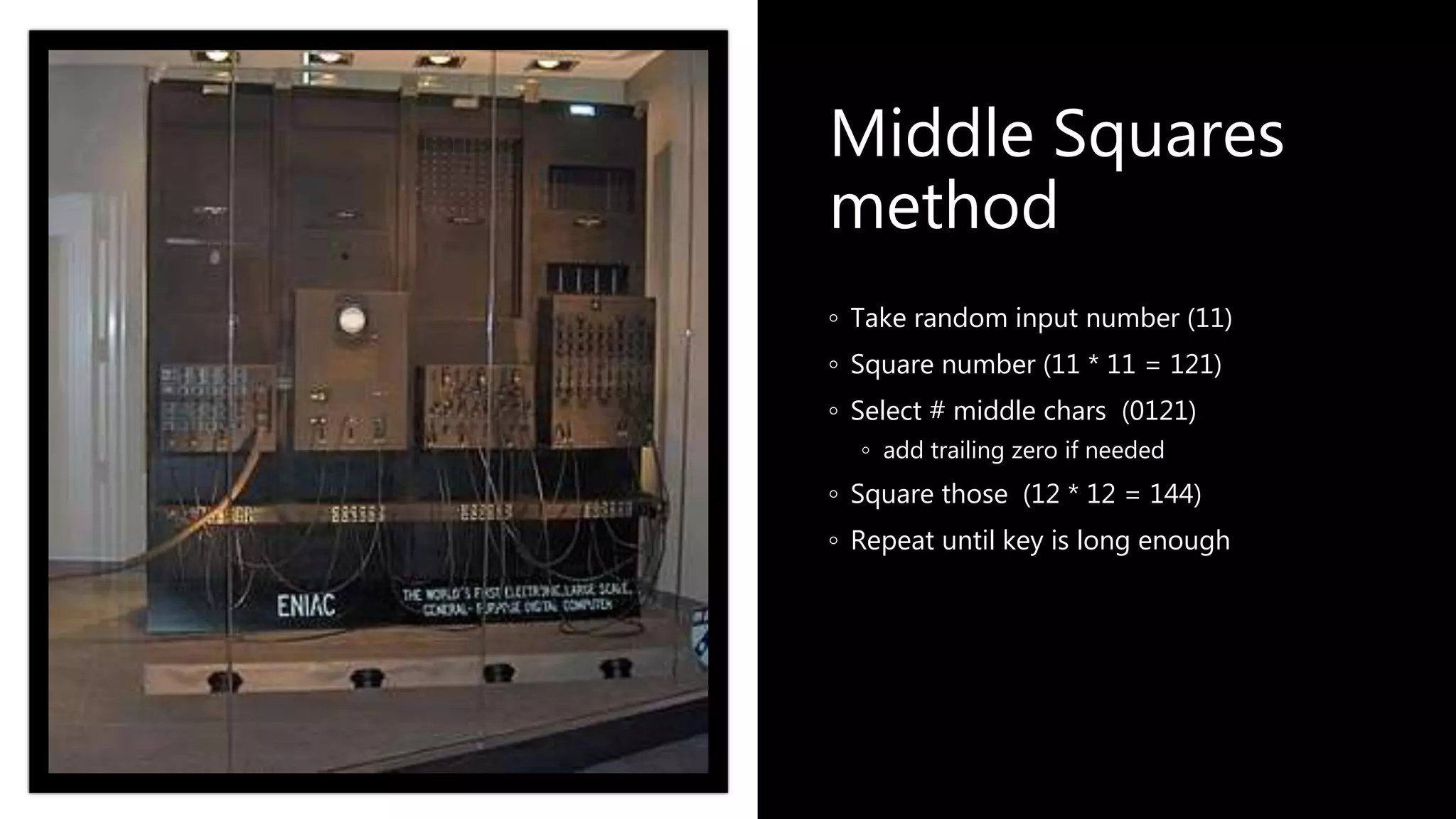 Middle Squares
method
◦ Take random input number (11)
◦ Square number (11 * 11 = 121)
◦ Select # middle chars (0121)
◦ add trailing zero if needed
◦ Square those (12 * 12 = 144)
◦ Repeat until key is long enough
 