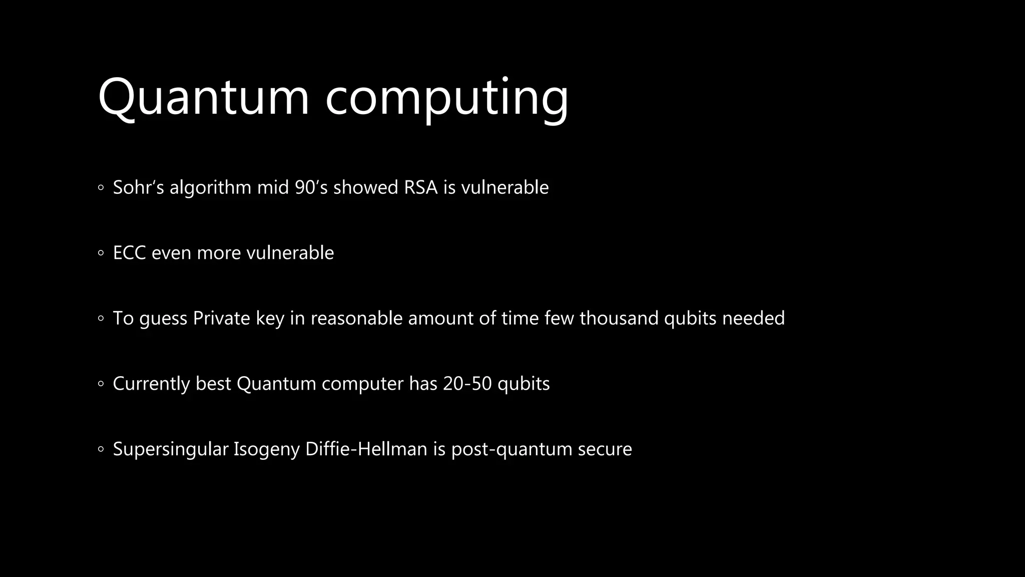 Quantum computing
◦ Sohr‘s algorithm mid 90’s showed RSA is vulnerable
◦ ECC even more vulnerable
◦ To guess Private key in reasonable amount of time few thousand qubits needed
◦ Currently best Quantum computer has 20-50 qubits
◦ Supersingular Isogeny Diffie-Hellman is post-quantum secure
 
