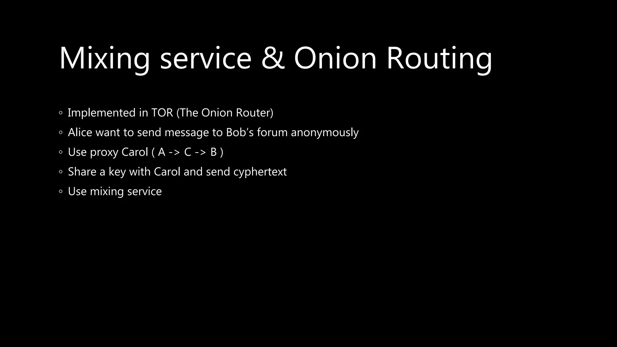 Mixing service & Onion Routing
◦ Implemented in TOR (The Onion Router)
◦ Alice want to send message to Bob’s forum anonymously
◦ Use proxy Carol ( A -> C -> B )
◦ Share a key with Carol and send cyphertext
◦ Use mixing service
 
