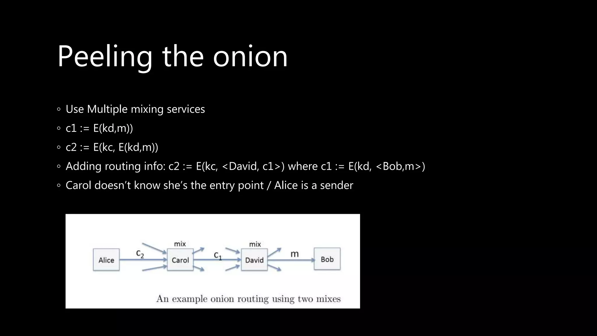 Peeling the onion
◦ Use Multiple mixing services
◦ c1 := E(kd,m))
◦ c2 := E(kc, E(kd,m))
◦ Adding routing info: c2 := E(kc, <David, c1>) where c1 := E(kd, <Bob,m>)
◦ Carol doesn’t know she’s the entry point / Alice is a sender
 