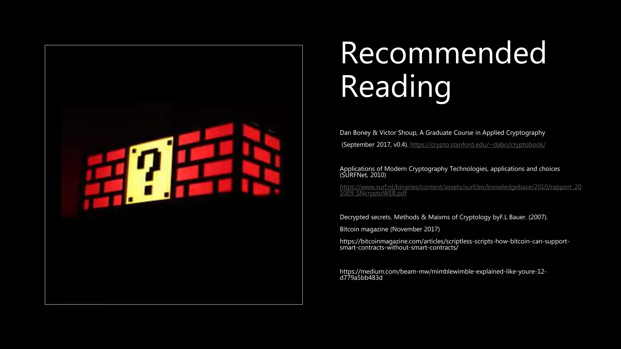 Recommended
Reading
Dan Boney & Victor Shoup, A Graduate Course in Applied Cryptography
(September 2017, v0.4). https://crypto.stanford.edu/~dabo/cryptobook/
Applications of Modern Cryptography Technologies, applications and choices
(SURFNet, 2010)
https://www.surf.nl/binaries/content/assets/surf/en/knowledgebase/2010/rapport_20
1009_SNcryptoWEB.pdf
Decrypted secrets. Methods & Maixms of Cryptology byF.L Bauer. (2007).
Bitcoin magazine (November 2017)
https://bitcoinmagazine.com/articles/scriptless-scripts-how-bitcoin-can-support-
smart-contracts-without-smart-contracts/
https://medium.com/beam-mw/mimblewimble-explained-like-youre-12-
d779a5bb483d
 