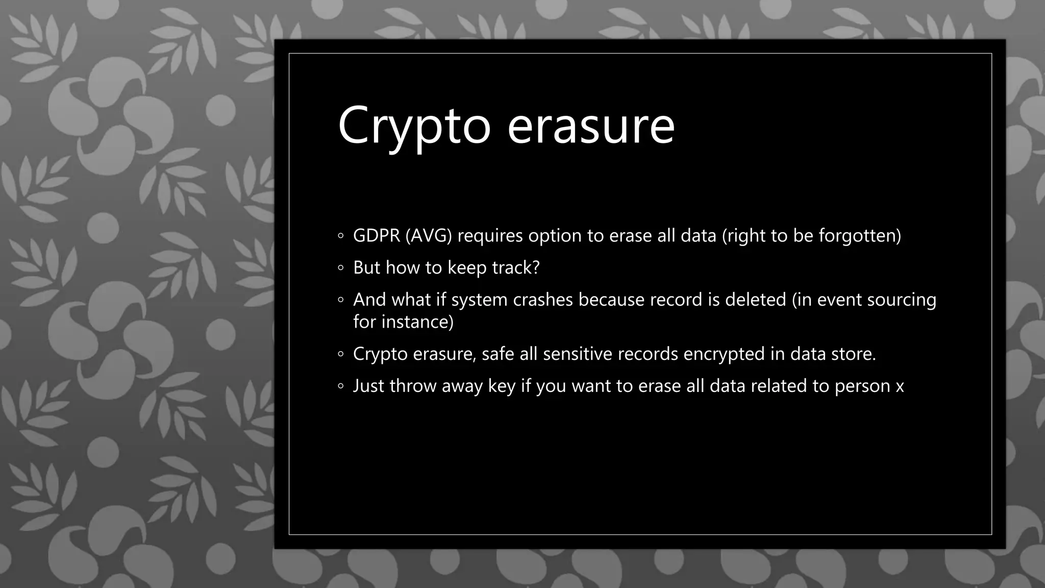 Crypto erasure
◦ GDPR (AVG) requires option to erase all data (right to be forgotten)
◦ But how to keep track?
◦ And what if system crashes because record is deleted (in event sourcing
for instance)
◦ Crypto erasure, safe all sensitive records encrypted in data store.
◦ Just throw away key if you want to erase all data related to person x
 