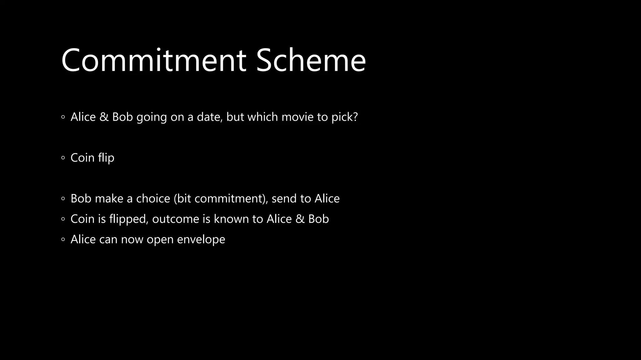Commitment Scheme
◦ Alice & Bob going on a date, but which movie to pick?
◦ Coin flip
◦ Bob make a choice (bit commitment), send to Alice
◦ Coin is flipped, outcome is known to Alice & Bob
◦ Alice can now open envelope
 
