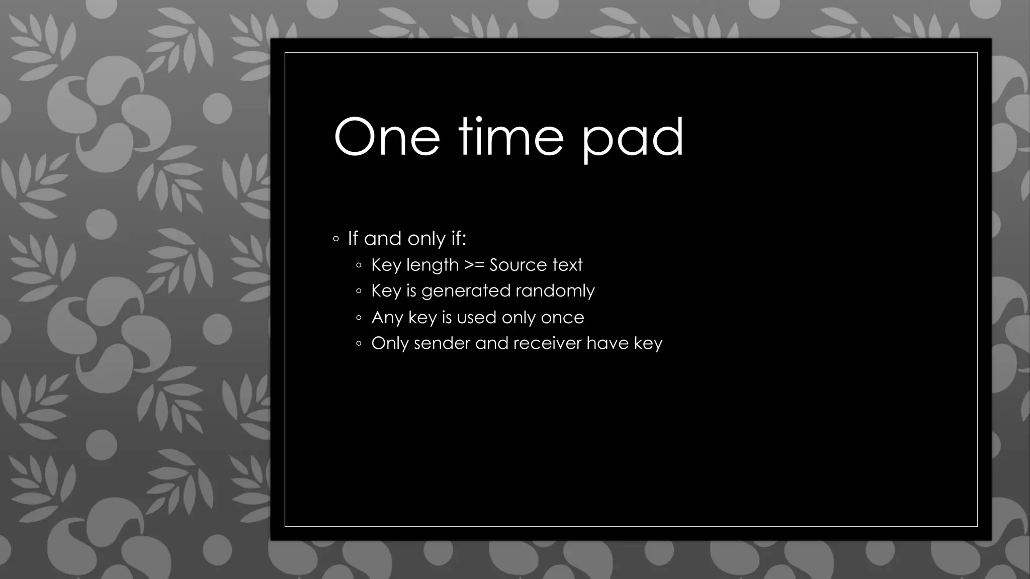 One time pad
◦ If and only if:
◦ Key length >= Source text
◦ Key is generated randomly
◦ Any key is used only once
◦ Only sender and receiver have key
 