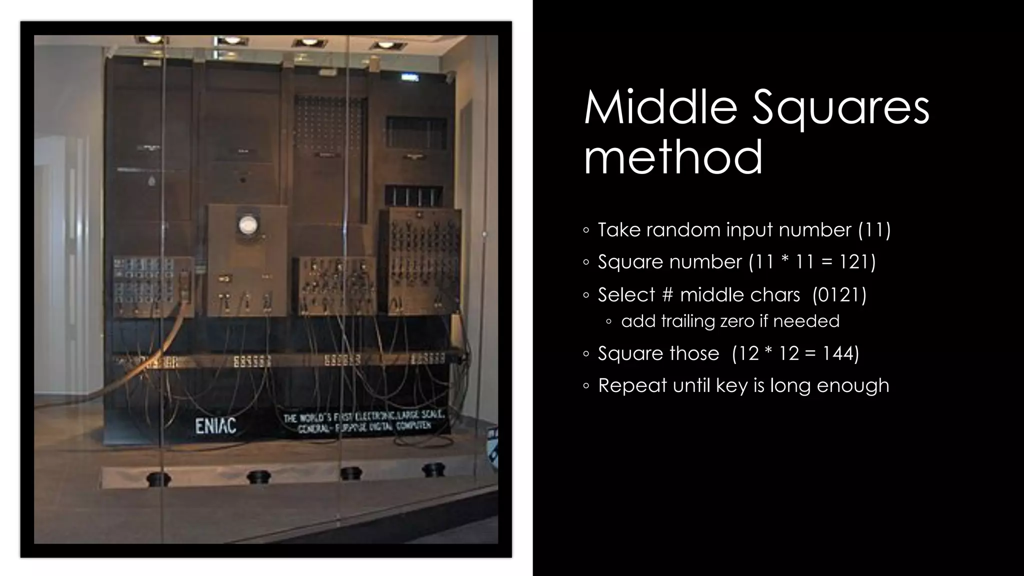 Middle Squares
method
◦ Take random input number (11)
◦ Square number (11 * 11 = 121)
◦ Select # middle chars (0121)
◦ add trailing zero if needed
◦ Square those (12 * 12 = 144)
◦ Repeat until key is long enough
 