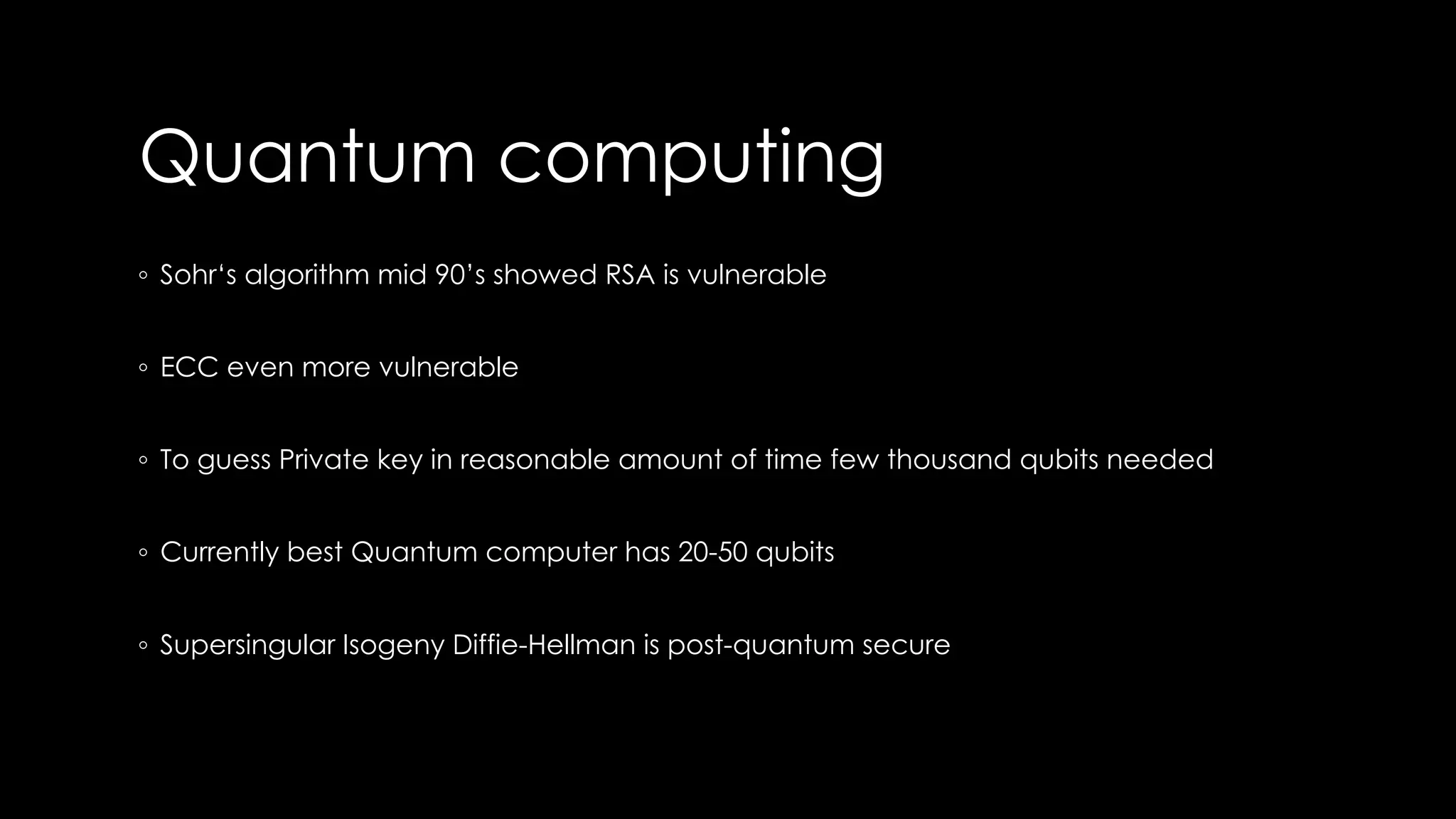 Quantum computing
◦ Sohr‘s algorithm mid 90’s showed RSA is vulnerable
◦ ECC even more vulnerable
◦ To guess Private key in reasonable amount of time few thousand qubits needed
◦ Currently best Quantum computer has 20-50 qubits
◦ Supersingular Isogeny Diffie-Hellman is post-quantum secure
 