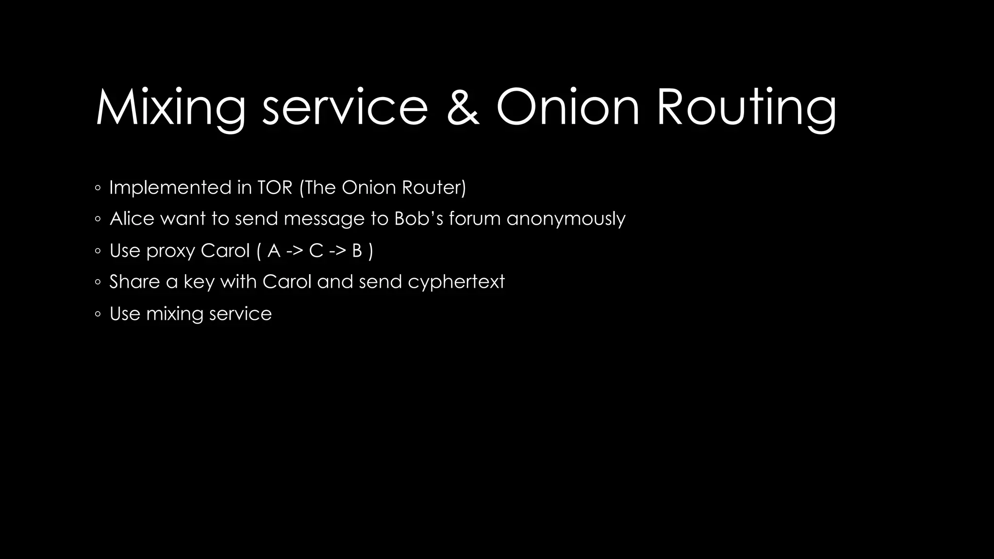 Mixing service & Onion Routing
◦ Implemented in TOR (The Onion Router)
◦ Alice want to send message to Bob’s forum anonymously
◦ Use proxy Carol ( A -> C -> B )
◦ Share a key with Carol and send cyphertext
◦ Use mixing service
 