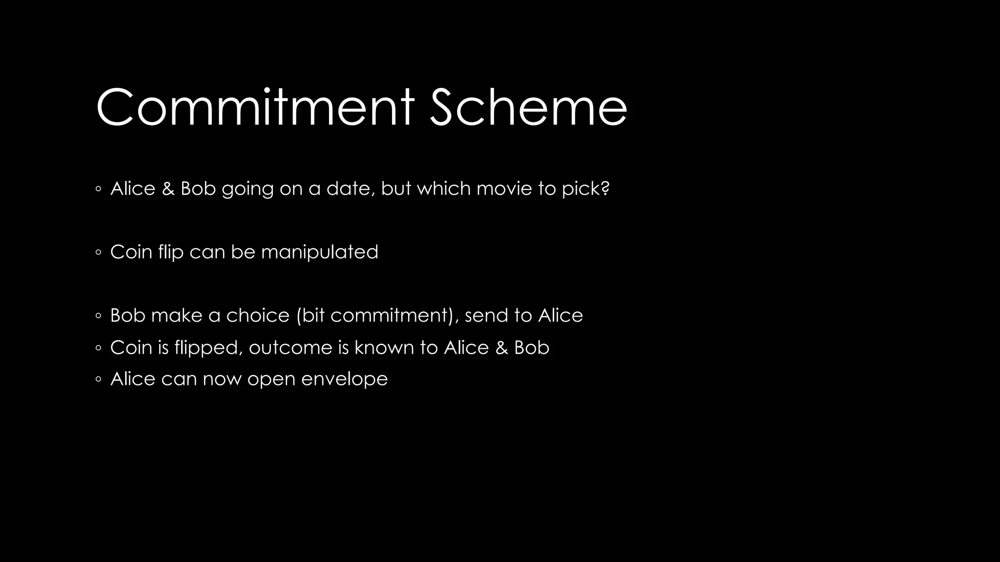 Commitment Scheme
◦ Alice & Bob going on a date, but which movie to pick?
◦ Coin flip can be manipulated
◦ Bob make a choice (bit commitment), send to Alice
◦ Coin is flipped, outcome is known to Alice & Bob
◦ Alice can now open envelope
 