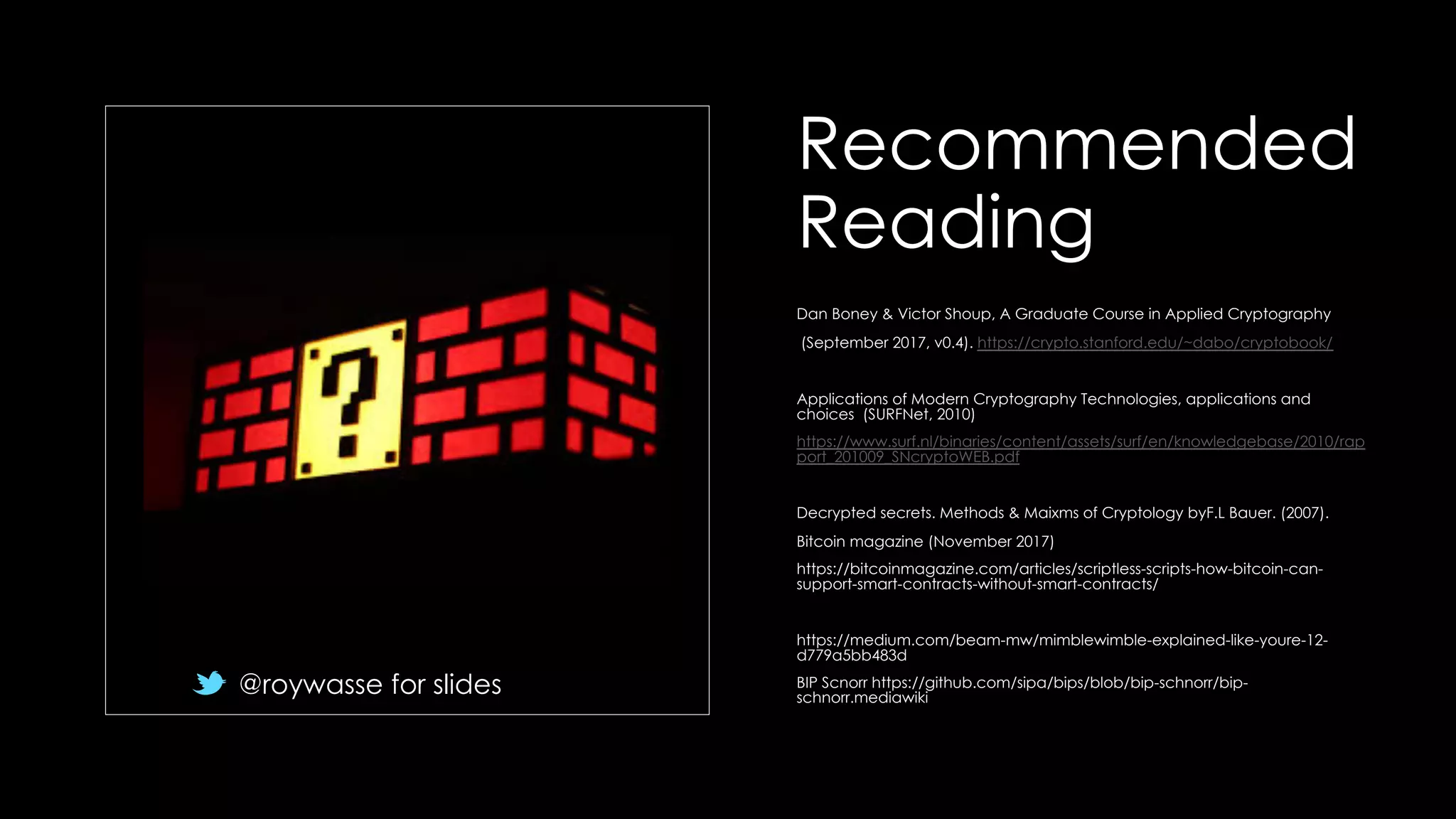 Recommended
Reading
Dan Boney & Victor Shoup, A Graduate Course in Applied Cryptography
(September 2017, v0.4). https://crypto.stanford.edu/~dabo/cryptobook/
Applications of Modern Cryptography Technologies, applications and
choices (SURFNet, 2010)
https://www.surf.nl/binaries/content/assets/surf/en/knowledgebase/2010/rap
port_201009_SNcryptoWEB.pdf
Decrypted secrets. Methods & Maixms of Cryptology byF.L Bauer. (2007).
Bitcoin magazine (November 2017)
https://bitcoinmagazine.com/articles/scriptless-scripts-how-bitcoin-can-
support-smart-contracts-without-smart-contracts/
https://medium.com/beam-mw/mimblewimble-explained-like-youre-12-
d779a5bb483d
BIP Scnorr https://github.com/sipa/bips/blob/bip-schnorr/bip-
schnorr.mediawiki
@roywasse for slides
 