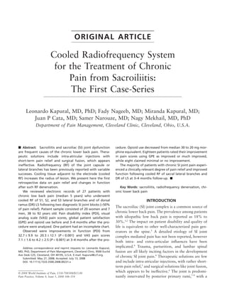 ORIGINAL ARTICLE

                         Cooled Radiofrequency System
                          for the Treatment of Chronic
                              Pain from Sacroiliitis:
                               The First Case-Series

      Leonardo Kapural, MD, PhD; Fady Nageeb, MD; Miranda Kapural, MD;
         Juan P Cata, MD; Samer Narouze, MD; Nagy Mekhail, MD, PhD
             Department of Pain Management, Cleveland Clinic, Cleveland, Ohio, U.S.A.



   Abstract: Sacroiliitis and sacroiliac (SI) joint dysfunction         cedure. Opioid use decreased from median 30 to 20 mg mor-
are frequent causes of the chronic lower back pain. Thera-              phine equivalent. Eighteen patients rated their improvement
peutic solutions include intra-atricular injections with                in pain scores using GPE as improved or much improved,
short-term pain relief and surgical fusion, which appears               while eight claimed minimal or no improvement.
ineffective. Radiofrequency (RF) of the joint capsule or                   The majority of patients with chronic SI joint pain experi-
lateral branches has been previously reported with variable             enced a clinically relevant degree of pain relief and improved
successes. Cooling tissue adjacent to the electrode (cooled             function following cooled RF of sacral lateral branches and
RF) increases the radius of lesion. We present here the ﬁrst            DR of L5 at 3–4 months follow-up.
retrospective data on pain relief and changes in function
after such RF denervation.                                                 Key Words: sacroiliitis, radiofrequency denervation, chr-
   We reviewed electronic records of 27 patients with                   onic lower back pain
chronic low back pain (median 5 years) who underwent
cooled RF of S1, S2, and S3 lateral branches and of dorsal                                   INTRODUCTION
ramus (DR) L5 following two diagnostic SI joint blocks (>50%
                                                                        The sacroiliac (SI) joint complex is a common source of
of pain relief). Patient sample consisted of 20 women and 7
men, 38 to 92 years old. Pain disability index (PDI), visual            chronic lower back pain. The prevalence among patients
analog scale (VAS) pain scores, global patient satisfaction             with idiopathic low back pain is reported as 18% to
(GPE) and opioid use before and 3–4 months after the pro-               30%.1,2 The impact on patient disability and quality of
cedure were analyzed. One patient had an incomplete chart.              life is equivalent to other well-characterized pain gen-
   Observed were improvements in function (PDI) from                    erators in the spine.3 A detailed etiology of SI joint
32.7 1 9.9 to 20.3 1 12.1 (P < 0.001) and VAS pain scores               complex mediated pain has not been reported, however
7.1 1 1.6 to 4.2 1 2.5 (P < 0.001) at 3–4 months after the pro-
                                                                        both intra- and extra-articular inﬂuences have been
   Address correspondence and reprint requests to: Leonardo Kapural,    implicated.4 Trauma, parturition, and lumbar spinal
MD, PhD, Department of Pain Management, Cleveland Clinic, 9500 Euclid   fusion are all likely inciting factors in the development
Ave Desk C25, Cleveland, OH 44195, U.S.A. E-mail: Kapural@ccf.org.
   Submitted: May 27, 2008; Accepted: July 13, 2008
                                                                        of chronic SI joint pain.4 Therapeutic solutions are few
   DOI. 10.1111/j.1533-2500.2008.00231.x                                and include intra-atricular injections, with rather short-
                                                                        term pain relief,5 and surgical solutions like joint fusion,
© 2008 World Institute of Pain, 1530-7085/08/$15.00
                                                                        which appears to be ineffective.6 The joint is predomi-
Pain Practice, Volume 8, Issue 5, 2008 348–354                          nantly innervated by posterior primary rami,7–9 with a
 