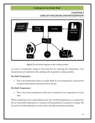 11
CHAPTER 6
CIRCUIT DIAGRAM AND DESCRIPTION
Fig.13 Circuit block diagram of the cooling system
As water is evaporated, energy is lost from the air, reducing the temperature. Two
temperatures are important when dealing with evaporative cooling systems.
Dry Bulb Temperature
 This is the temperature that we usually think of as air temperature, measured by
a regular thermometer exposed to the air stream.
Wet Bulb Temperature
 This is the lowest temperature that can be reached by the evaporation of water
only.
When considering water evaporating into air, the wet-bulb temperature, as compared to
the air's dry-bulb temperature is a measure of the potential for evaporative cooling. The
dry and wet bulb temperature can be used to calculate the relative humidity.
Cooling fan for Kiosk Stall
 
