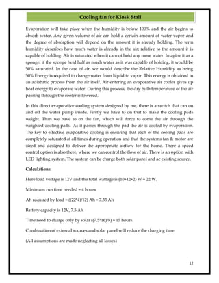 12
Evaporation will take place when the humidity is below 100% and the air begins to
absorb water. Any given volume of air can hold a certain amount of water vapor and
the degree of absorption will depend on the amount it is already holding. The term
humidity describes how much water is already in the air; relative to the amount it is
capable of holding. Air is saturated when it cannot hold any more water. Imagine it as a
sponge, if the sponge held half as much water as it was capable of holding, it would be
50% saturated. In the case of air, we would describe the Relative Humidity as being
50%.Energy is required to change water from liquid to vapor. This energy is obtained in
an adiabatic process from the air itself. Air entering an evaporative air cooler gives up
heat energy to evaporate water. During this process, the dry bulb temperature of the air
passing through the cooler is lowered.
In this direct evaporative cooling system designed by me, there is a switch that can on
and off the water pump inside. Firstly we have to on that to make the cooling pads
weight. Than we have to on the fan, which will force to come the air through the
weighted cooling pads. As it passes through the pad the air is cooled by evaporation.
The key to effective evaporative cooling is ensuring that each of the cooling pads are
completely saturated at all times during operation and that the systems fan & motor are
sized and designed to deliver the appropriate airflow for the home. There a speed
control option is also there, where we can control the flow of air. There is an option with
LED lighting system. The system can be charge both solar panel and ac existing source.
Calculations:
Here load voltage is 12V and the total wattage is (10+12+2) W = 22 W.
Minimum run time needed = 4 hours
Ah required by load = ((22*4)/12) Ah = 7.33 Ah
Battery capacity is 12V, 7.5 Ah
Time need to charge only by solar ((7.5*16)/8) = 15 hours.
Combination of external sources and solar panel will reduce the charging time.
(All assumptions are made neglecting all losses)
Cooling fan for Kiosk Stall
 