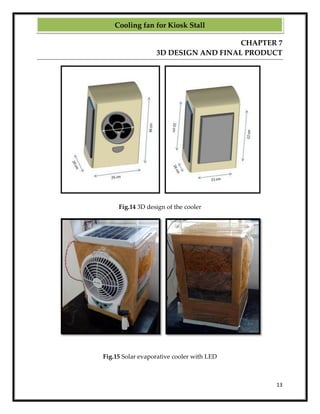 13
CHAPTER 7
3D DESIGN AND FINAL PRODUCT
Fig.14 3D design of the cooler
Fig.15 Solar evaporative cooler with LED
Cooling fan for Kiosk Stall
 