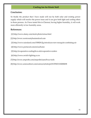15
Conclusion:
So finally the product that I have made will run by both solar and existing power
supply which will resolve the power issue and it can give both light and cooling effect
to those persons. As I have tested this in Chennai, having higher humidity, it will work
more efficiently in low humidity areas.
References:
[1] http://www.alamy.com/stock-photo/orissa.html
[2] http://www.westcountyheatandcool.com
[3] http://www.nairaland.com/1508281/lg-introduces-new-mosquito-combating-air
[4] http://www.portacool.com/en/us/home
[5] http://evaporative-cooling24.co.uk/evaporative-coolers
[6] http://www.switch-lighting.co.nz
[7] http://www.amprobe.com/amprobe/usen/hvac-tools
[8] http://www.sciencedirect.com/science/article/pii/S1359431102000698
Cooling fan for Kiosk Stall
 