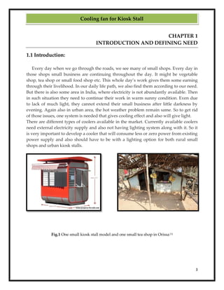 3
CHAPTER 1
INTRODUCTION AND DEFINING NEED
1.1 Introduction:
Every day when we go through the roads, we see many of small shops. Every day in
those shops small business are continuing throughout the day. It might be vegetable
shop, tea shop or small food shop etc. This whole day’s work gives them some earning
through their livelihood. In our daily life path, we also find them according to our need.
But there is also some area in India, where electricity is not abundantly available. Then
in such situation they need to continue their work in warm sunny condition. Even due
to lack of much light, they cannot extend their small business after little darkness by
evening. Again also in urban area, the hot weather problem remain same. So to get rid
of those issues, one system is needed that gives cooling effect and also will give light.
There are different types of coolers available in the market. Currently available coolers
need external electricity supply and also not having lighting system along with it. So it
is very important to develop a cooler that will consume less or zero power from existing
power supply and also should have to be with a lighting option for both rural small
shops and urban kiosk stalls.
Fig.1 One small kiosk stall model and one small tea shop in Orissa [1]
Cooling fan for Kiosk Stall
 