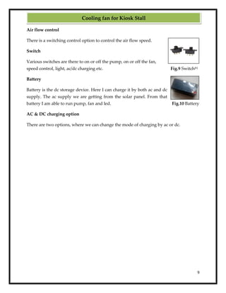 9
Air flow control
There is a switching control option to control the air flow speed.
Switch
Various switches are there to on or off the pump, on or off the fan,
speed control, light, ac/dc charging etc. Fig.9 Switch[6]
Battery
Battery is the dc storage device. Here I can charge it by both ac and dc
supply. The ac supply we are getting from the solar panel. From that
battery I am able to run pump, fan and led. Fig.10 Battery
AC & DC charging option
There are two options, where we can change the mode of charging by ac or dc.
Cooling fan for Kiosk Stall
 