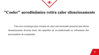 "Cooler" aerodinâmico retira calor silenciosamente
Uma nova tecnologia para extração de calor está mostrando potencial para alterar
dramaticamente diversas áreas, dos aparelhos de ar-condicionado ao esfriamento dos
processadores de computador.
 